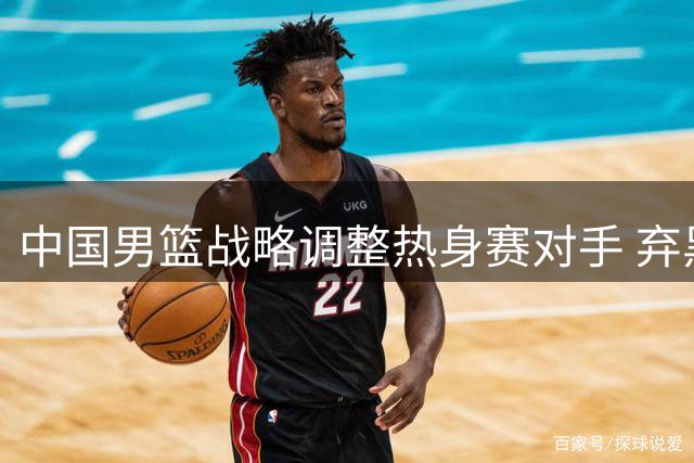 中国男篮战略调整热身赛对手 弃黑山选喀麦隆以提升实战价值
