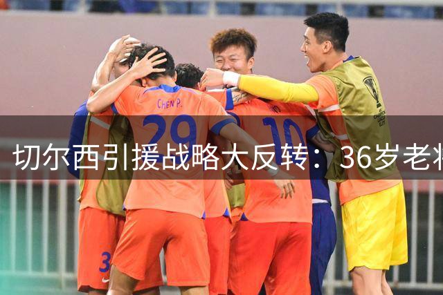 切尔西引援战略大反转：36岁老将成新目标引发热议