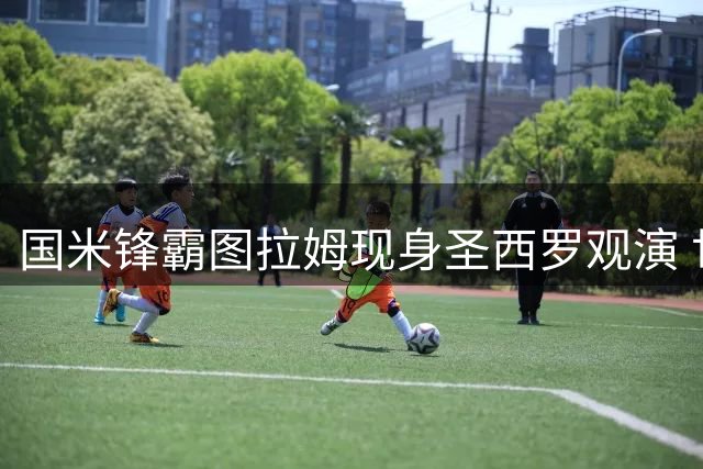 国米锋霸图拉姆现身圣西罗观演 世界杯后假期延长两周