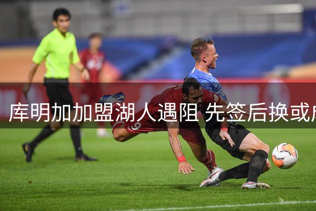 库明加加盟湖人遇阻 先签后换或成唯一途径