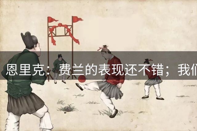 恩里克：费兰的表现还不错；我们签球员是为了一起走很长的路