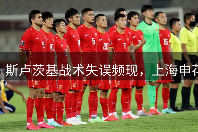 斯卢茨基战术失误频现，上海申花防线漏洞百出遭质疑