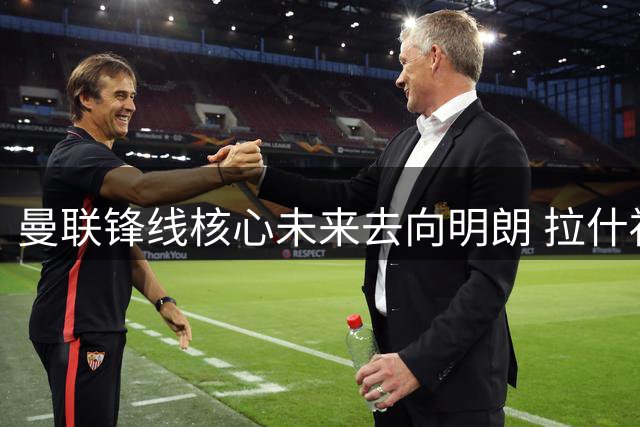 曼联锋线核心未来去向明朗 拉什福德优先考虑欧洲顶级豪门