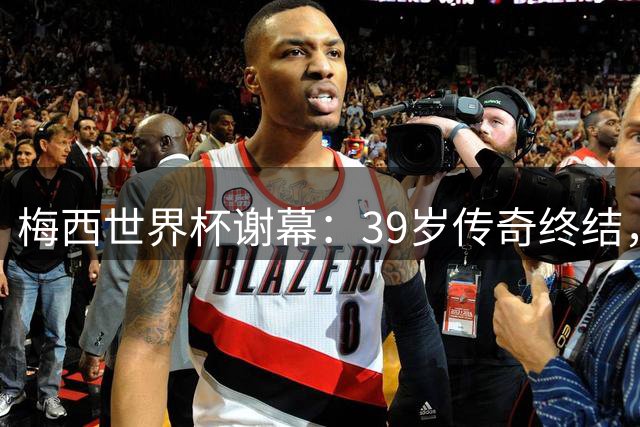 梅西世界杯谢幕：39岁传奇终结，辉煌战绩永载史册