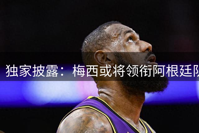 独家披露：梅西或将领衔阿根廷队今秋来华踢两场友谊赛