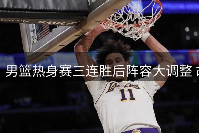 男篮热身赛三连胜后阵容大调整 胡明轩火线归队备战关键赛事
