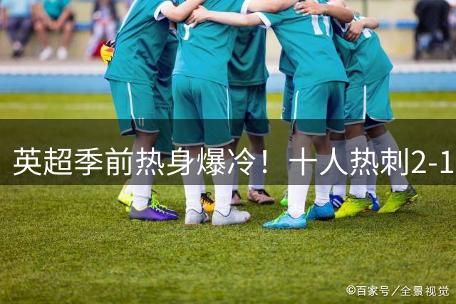 英超季前热身爆冷！十人热刺2-1逆转切尔西 里沙利松补时绝杀
