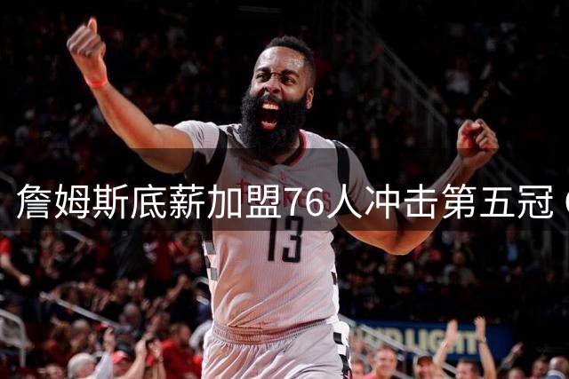 詹姆斯底薪加盟76人冲击第五冠 GOAT之争或将迎来历史性转折