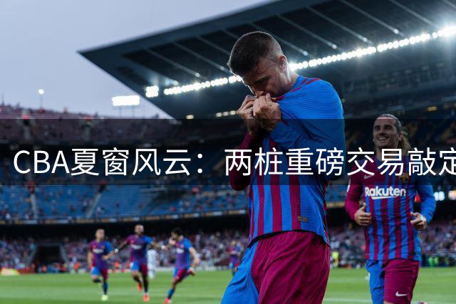 CBA夏窗风云：两桩重磅交易敲定 六将签约尘埃落定